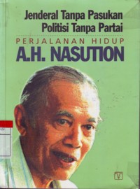 Jenderal Tanpa Pasukan Politisi Tanpa Partai : Perjalanan Hidup A.H. Nasution